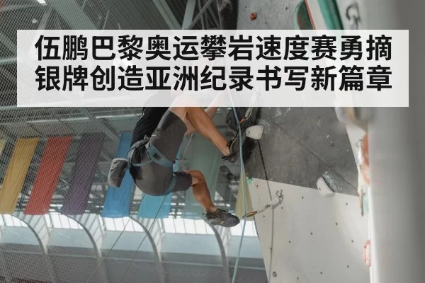 伍鹏巴黎奥运攀岩速度赛勇摘银牌创造亚洲纪录书写新篇章