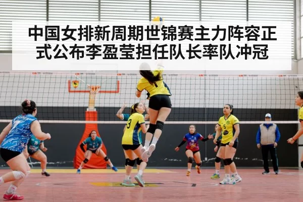 中国女排新周期世锦赛主力阵容正式公布李盈莹担任队长率队冲冠