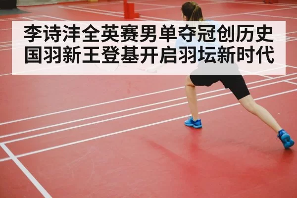 李诗沣全英赛男单夺冠创历史 国羽新王登基开启羽坛新时代