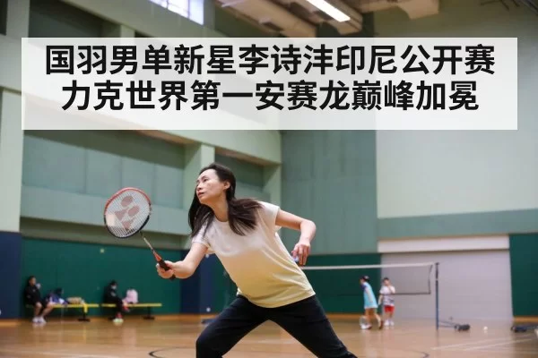 国羽男单新星李诗沣印尼公开赛力克世界第一安赛龙巅峰加冕